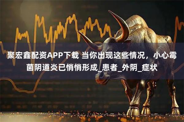 聚宏鑫配资APP下载 当你出现这些情况，小心霉菌阴道炎已悄悄形成_患者_外阴_症状