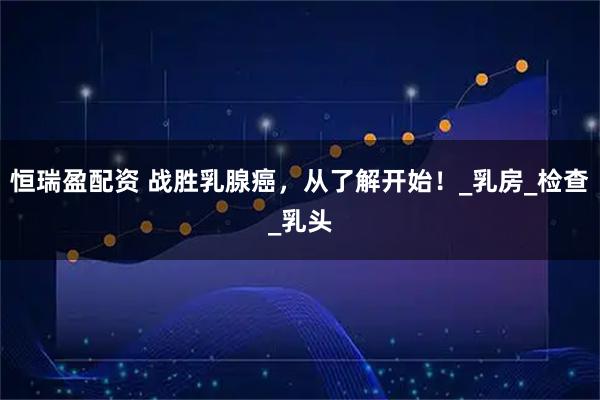 恒瑞盈配资 战胜乳腺癌，从了解开始！_乳房_检查_乳头