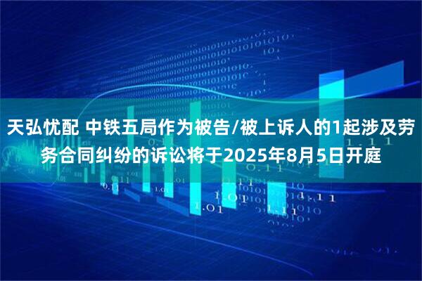 天弘忧配 中铁五局作为被告/被上诉人的1起涉及劳务合同纠纷的诉讼将于2025年8月5日开庭