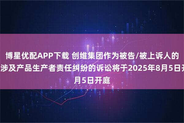 博星优配APP下载 创维集团作为被告/被上诉人的1起涉及产品生产者责任纠纷的诉讼将于2025年8月5日开庭