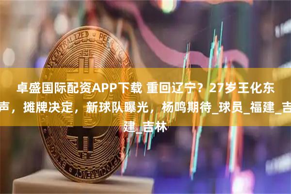 卓盛国际配资APP下载 重回辽宁？27岁王化东发声，摊牌决定，新球队曝光，杨鸣期待_球员_福建_吉林
