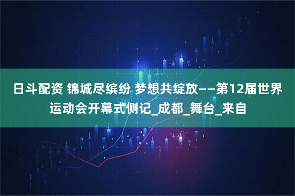 日斗配资 锦城尽缤纷 梦想共绽放——第12届世界运动会开幕式侧记_成都_舞台_来自