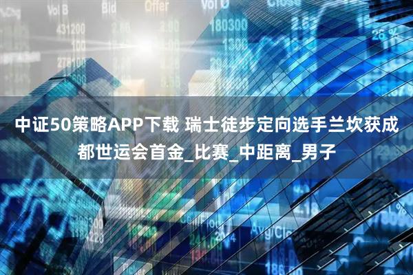 中证50策略APP下载 瑞士徒步定向选手兰坎获成都世运会首金_比赛_中距离_男子