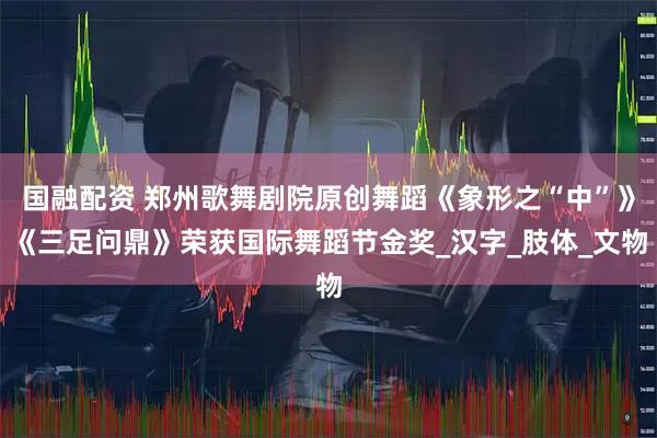 国融配资 郑州歌舞剧院原创舞蹈《象形之“中”》《三足问鼎》荣获国际舞蹈节金奖_汉字_肢体_文物