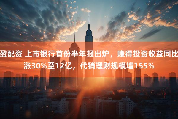 盈配资 上市银行首份半年报出炉，赚得投资收益同比涨30%至12亿，代销理财规模增155%