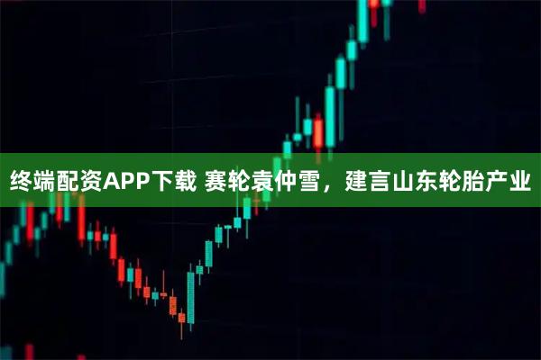 终端配资APP下载 赛轮袁仲雪，建言山东轮胎产业