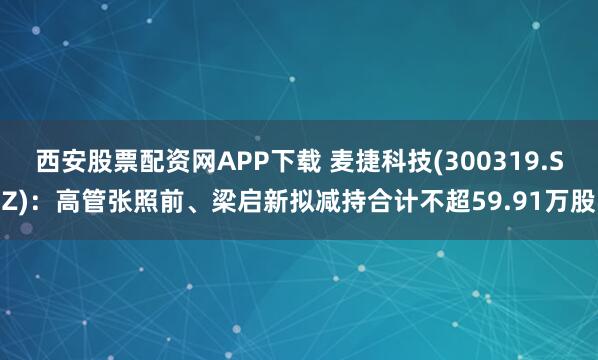 西安股票配资网APP下载 麦捷科技(300319.SZ)：高管张照前、梁启新拟减持合计不超59.91万股