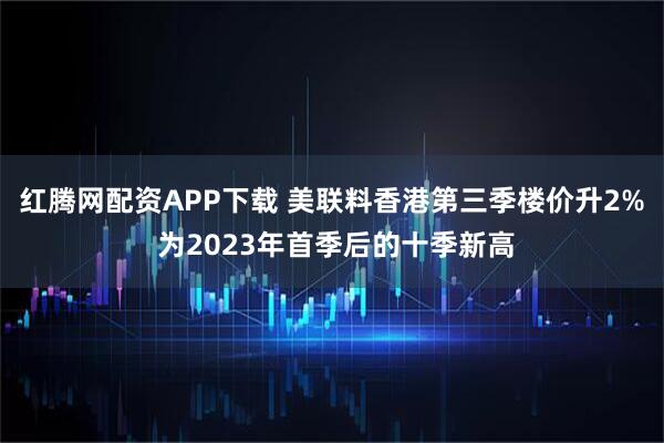 红腾网配资APP下载 美联料香港第三季楼价升2% 为2023年首季后的十季新高
