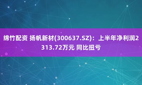 绵竹配资 扬帆新材(300637.SZ)：上半年净利润2313.72万元 同比扭亏