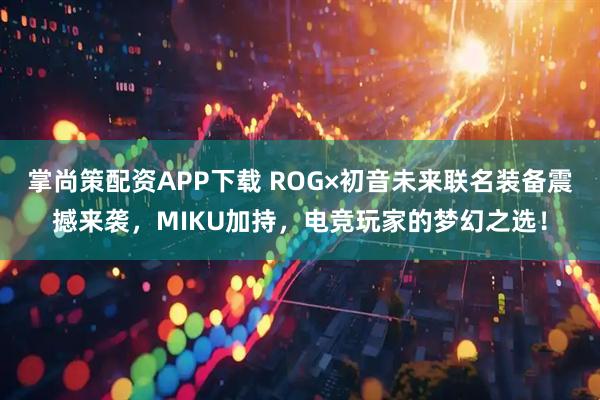 掌尚策配资APP下载 ROG×初音未来联名装备震撼来袭，MIKU加持，电竞玩家的梦幻之选！