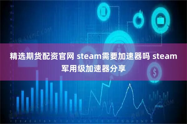 精选期货配资官网 steam需要加速器吗 steam军用级加速器分享