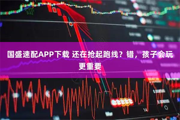 国盛速配APP下载 还在抢起跑线？错，孩子会玩更重要