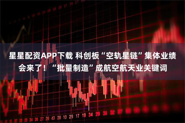 星星配资APP下载 科创板“空轨星链”集体业绩会来了！“批量制造”成航空航天业关键词