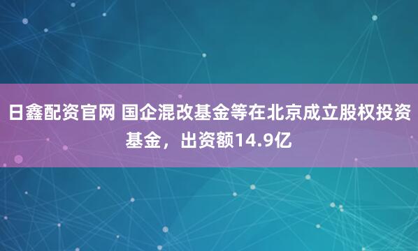 日鑫配资官网 国企混改基金等在北京成立股权投资基金，出资额14.9亿